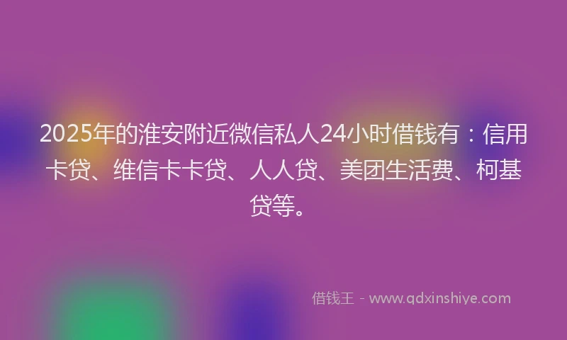 2025年的淮安附近微信私人24小时借钱有：信用卡贷、维信卡卡贷、人人贷、美团生活费、柯基贷等。