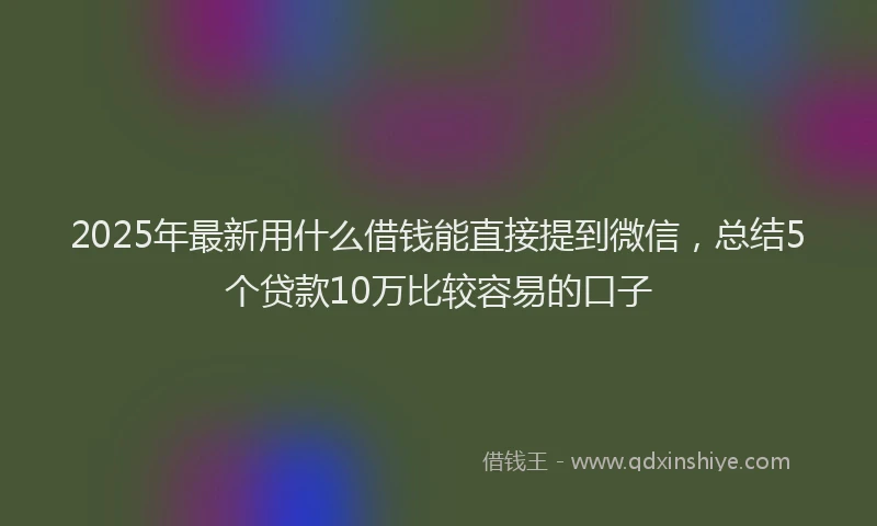 2025年最新用什么借钱能直接提到微信，总结5个贷款10万比较容易的口子