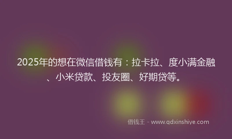 2025年的想在微信借钱有：拉卡拉、度小满金融、小米贷款、投友圈、好期贷等。