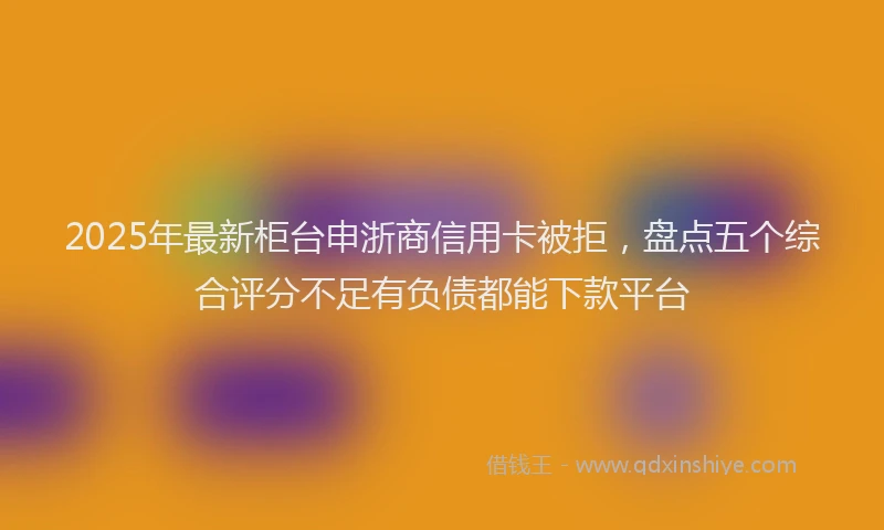 2025年最新柜台申浙商信用卡被拒，盘点五个综合评分不足有负债都能下款平台