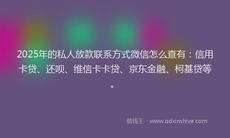 2025年的私人放款联系方式微信怎么查有：信用卡贷、还呗、维信卡卡贷、京东金融、柯基贷等。