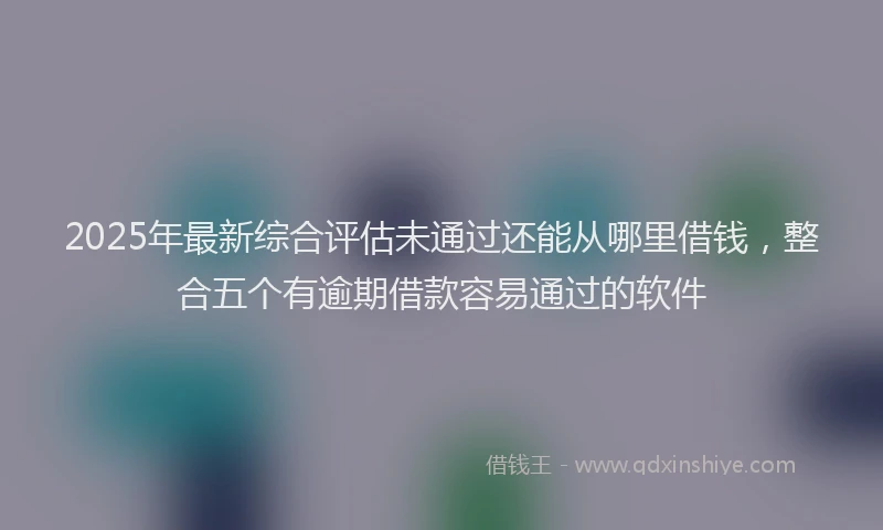 2025年最新综合评估未通过还能从哪里借钱，整合五个有逾期借款容易通过的软件