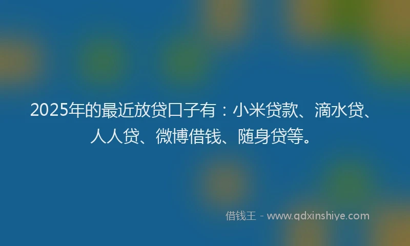 2025年的最近放贷口子有：小米贷款、滴水贷、人人贷、微博借钱、随身贷等。