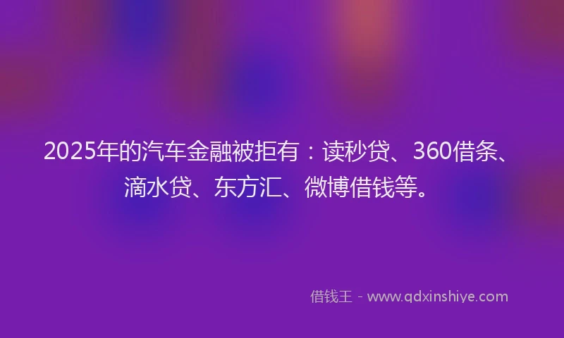 2025年的汽车金融被拒有：读秒贷、360借条、滴水贷、东方汇、微博借钱等。