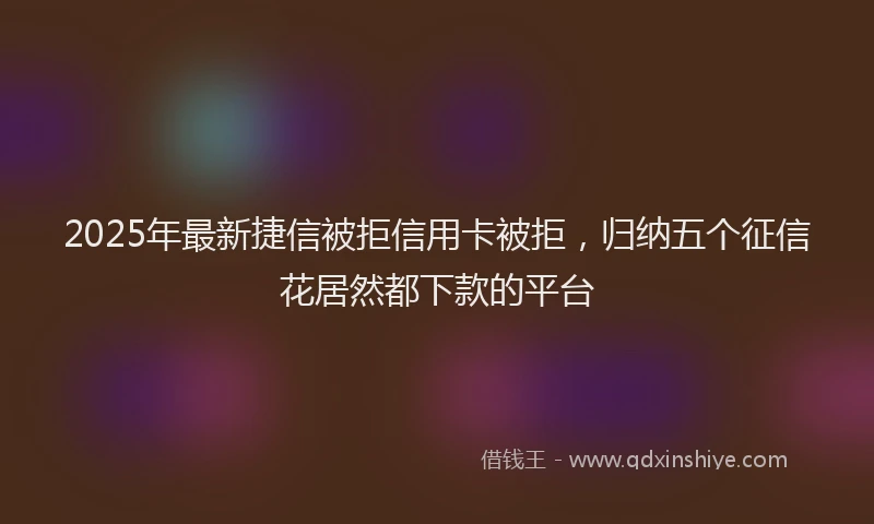 2025年最新捷信被拒信用卡被拒，归纳五个征信花居然都下款的平台