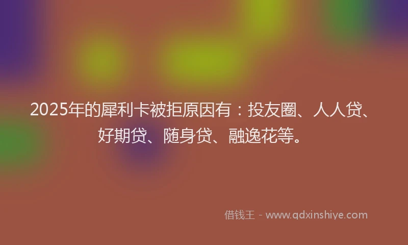 2025年的犀利卡被拒原因有：投友圈、人人贷、好期贷、随身贷、融逸花等。
