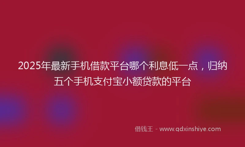 2025年最新手机借款平台哪个利息低一点，归纳五个手机支付宝小额贷款的平台