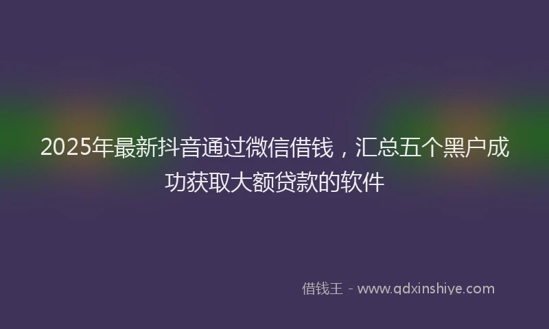 2025年最新抖音通过微信借钱，汇总五个黑户成功获取大额贷款的软件