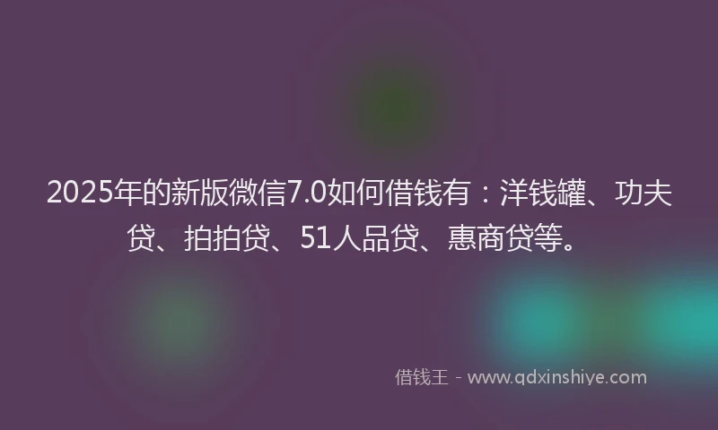 2025年的新版微信7.0如何借钱有：洋钱罐、功夫贷、拍拍贷、51人品贷、惠商贷等。