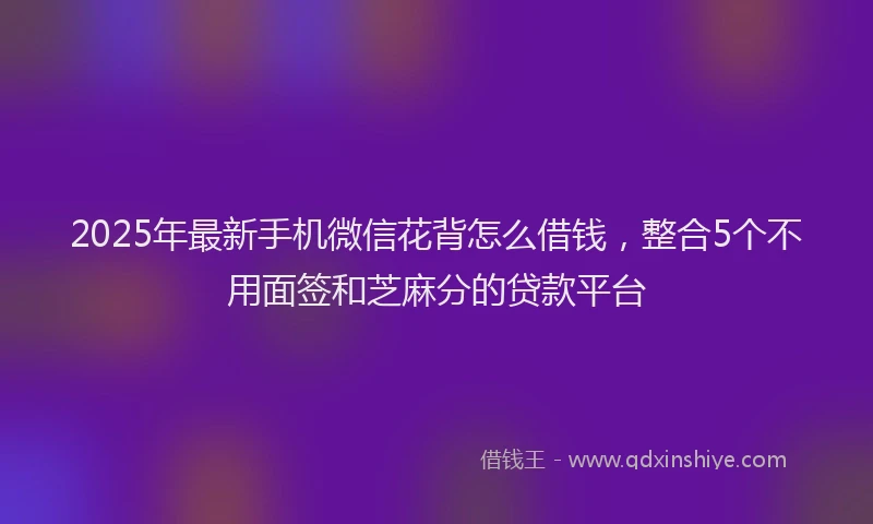 2025年最新手机微信花背怎么借钱，整合5个不用面签和芝麻分的贷款平台
