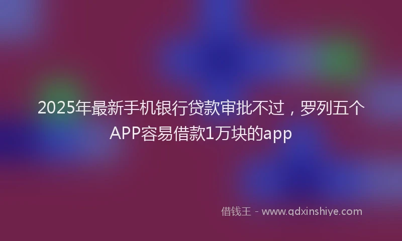 2025年最新手机银行贷款审批不过，罗列五个APP容易借款1万块的app