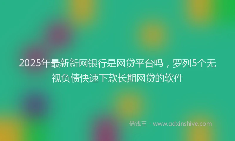 2025年最新新网银行是网贷平台吗，罗列5个无视负债快速下款长期网贷的软件