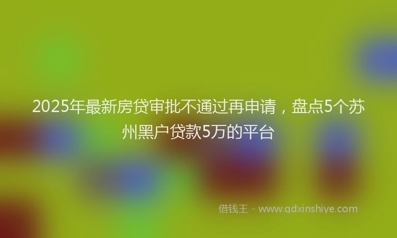 2025年最新房贷审批不通过再申请，盘点5个苏州黑户贷款5万的平台
