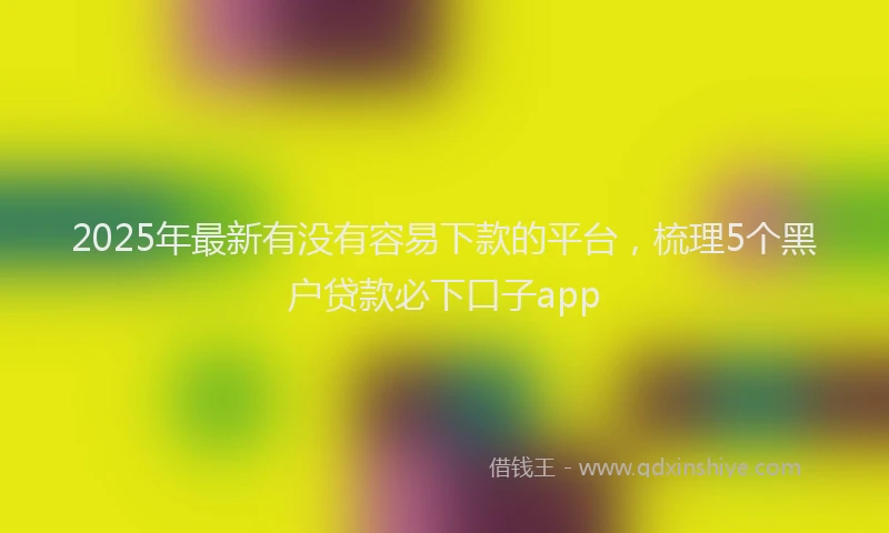 2025年最新有没有容易下款的平台，梳理5个黑户贷款必下口子app