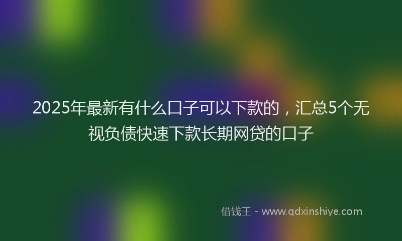 2025年最新有什么口子可以下款的，汇总5个无视负债快速下款长期网贷的口子