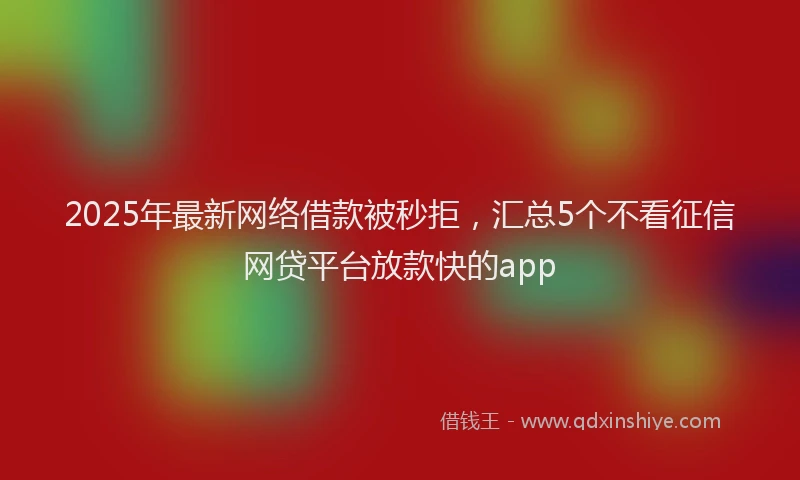 2025年最新网络借款被秒拒，汇总5个不看征信网贷平台放款快的app