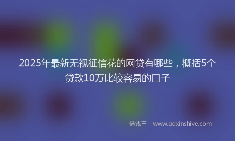 2025年最新无视征信花的网贷有哪些，概括5个贷款10万比较容易的口子
