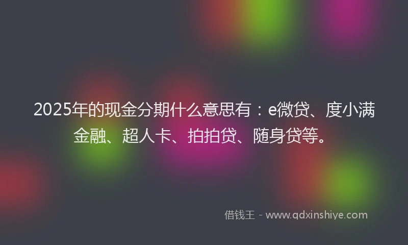 2025年的现金分期什么意思有：e微贷、度小满金融、超人卡、拍拍贷、随身贷等。