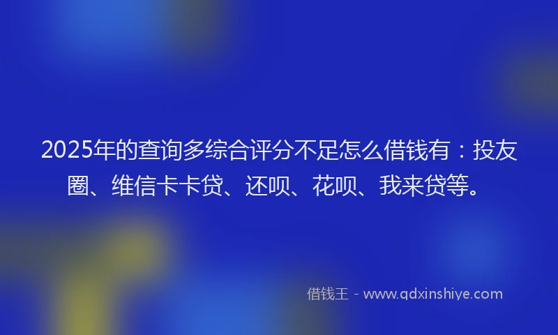 2025年的查询多综合评分不足怎么借钱有：投友圈、维信卡卡贷、还呗、花呗、我来贷等。