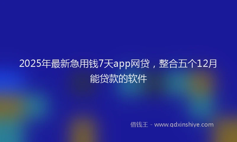 2025年最新急用钱7天app网贷，整合五个12月能贷款的软件