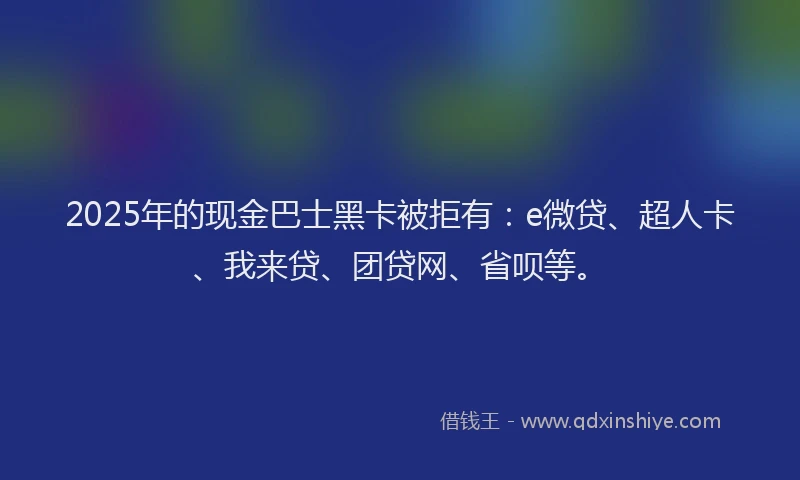 2025年的现金巴士黑卡被拒有：e微贷、超人卡、我来贷、团贷网、省呗等。