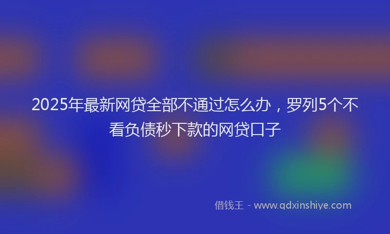2025年最新网贷全部不通过怎么办，罗列5个不看负债秒下款的网贷口子