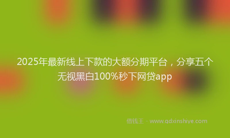 2025年最新线上下款的大额分期平台，分享五个无视黑白100%秒下网贷app