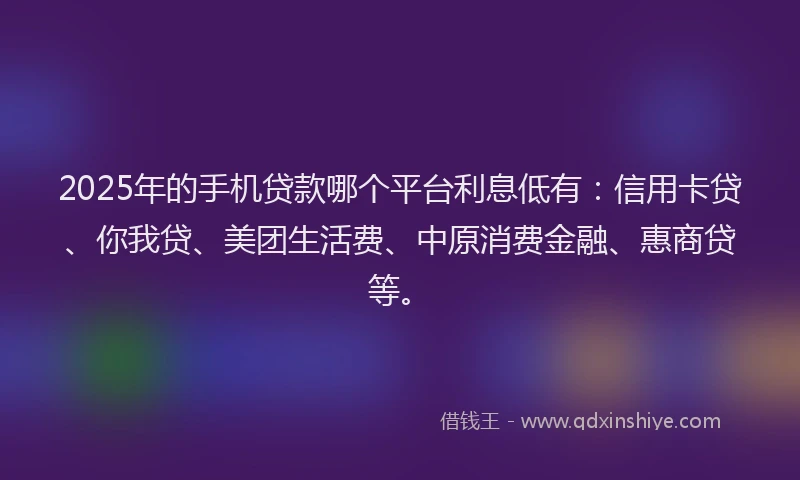 2025年的手机贷款哪个平台利息低有：信用卡贷、你我贷、美团生活费、中原消费金融、惠商贷等。