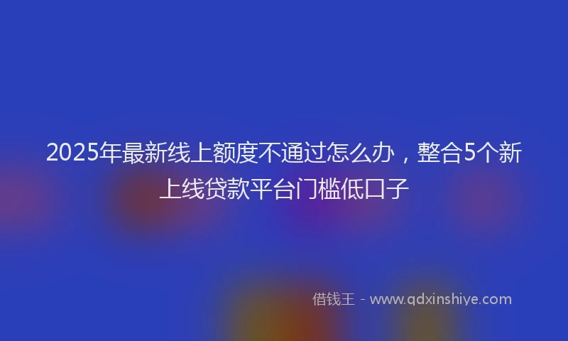 2025年最新线上额度不通过怎么办，整合5个新上线贷款平台门槛低口子