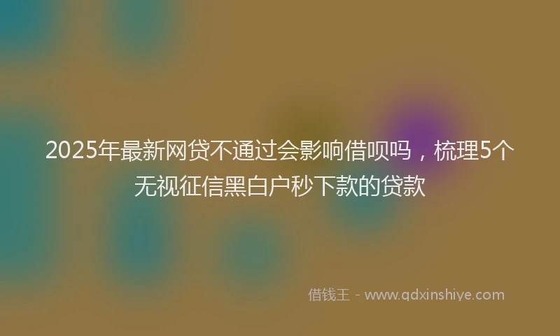 2025年最新网贷不通过会影响借呗吗，梳理5个无视征信黑白户秒下款的贷款
