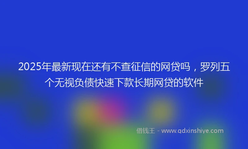 2025年最新现在还有不查征信的网贷吗，罗列五个无视负债快速下款长期网贷的软件
