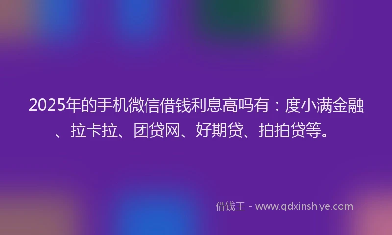 2025年的手机微信借钱利息高吗有：度小满金融、拉卡拉、团贷网、好期贷、拍拍贷等。