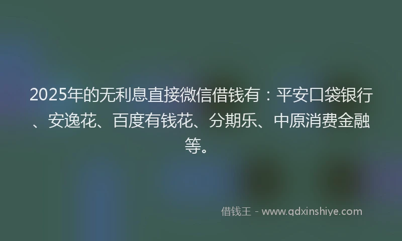 2025年的无利息直接微信借钱有：平安口袋银行、安逸花、百度有钱花、分期乐、中原消费金融等。