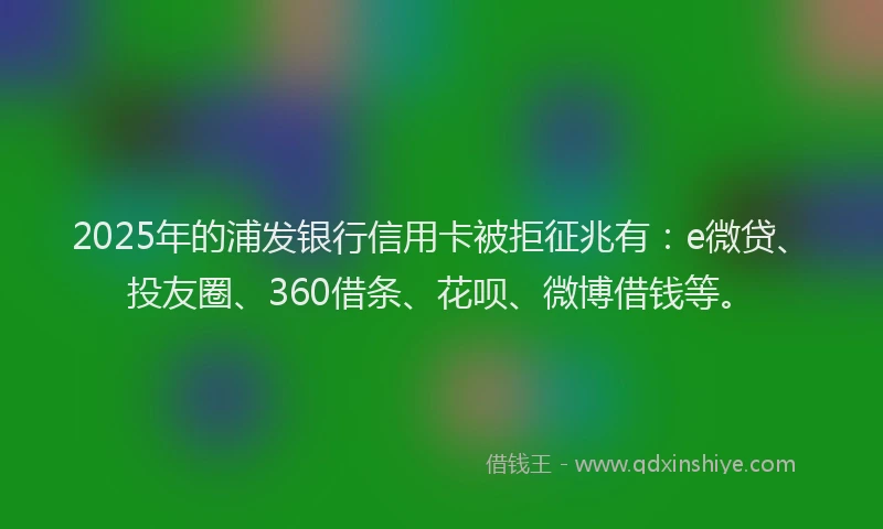2025年的浦发银行信用卡被拒征兆有：e微贷、投友圈、360借条、花呗、微博借钱等。