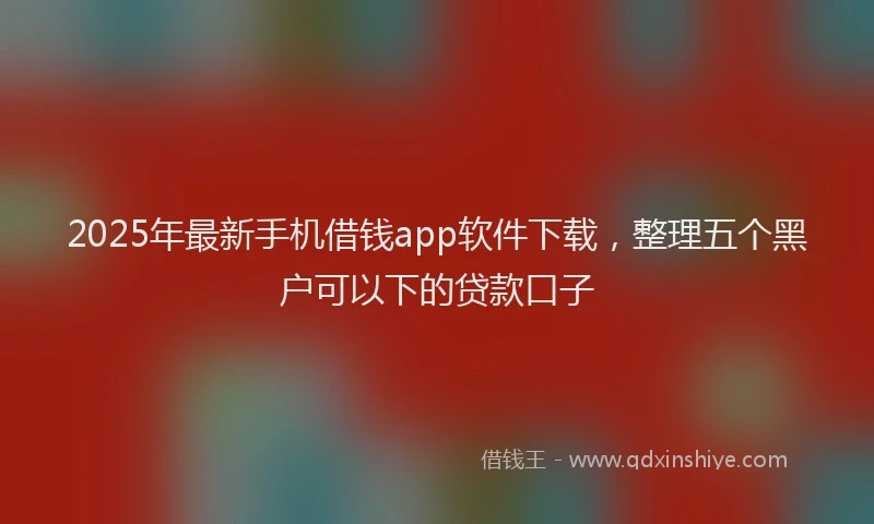 2025年最新手机借钱app软件下载，整理五个黑户可以下的贷款口子