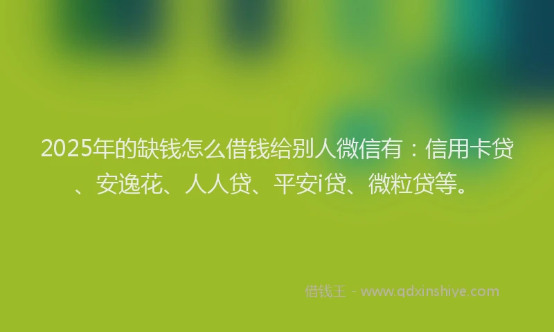 2025年的缺钱怎么借钱给别人微信有：信用卡贷、安逸花、人人贷、平安i贷、微粒贷等。