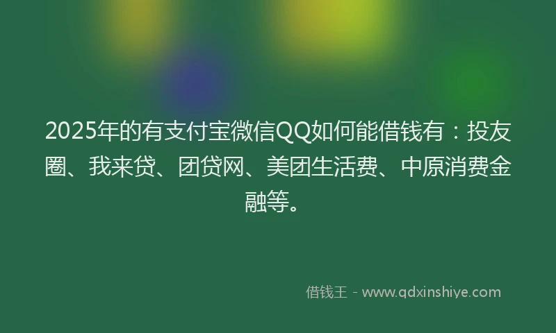 2025年的有支付宝微信QQ如何能借钱有：投友圈、我来贷、团贷网、美团生活费、中原消费金融等。