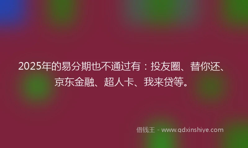 2025年的易分期也不通过有：投友圈、替你还、京东金融、超人卡、我来贷等。