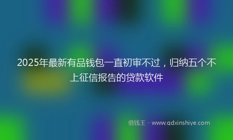 2025年最新有品钱包一直初审不过，归纳五个不上征信报告的贷款软件