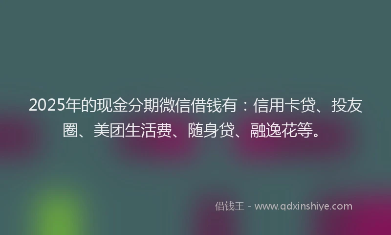 2025年的现金分期微信借钱有：信用卡贷、投友圈、美团生活费、随身贷、融逸花等。