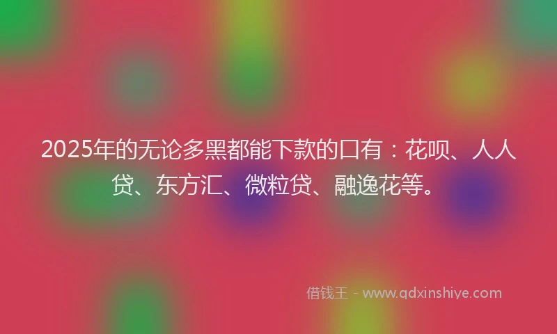 2025年的无论多黑都能下款的口有：花呗、人人贷、东方汇、微粒贷、融逸花等。