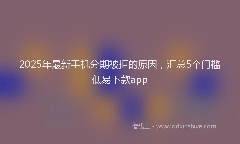 2025年最新手机分期被拒的原因，汇总5个门槛低易下款app