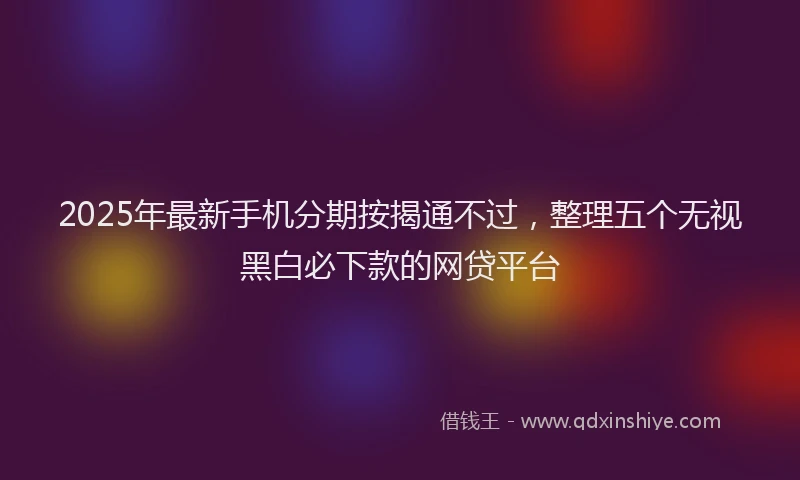 2025年最新手机分期按揭通不过，整理五个无视黑白必下款的网贷平台