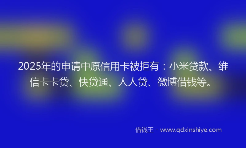 2025年的申请中原信用卡被拒有：小米贷款、维信卡卡贷、快贷通、人人贷、微博借钱等。