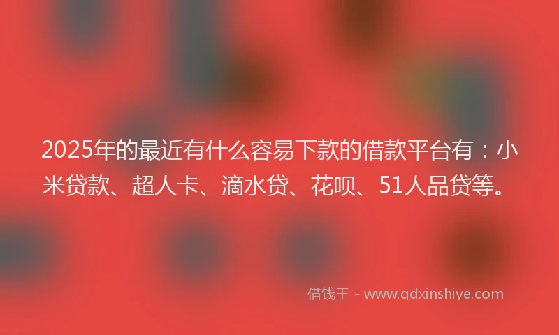 2025年的最近有什么容易下款的借款平台有：小米贷款、超人卡、滴水贷、花呗、51人品贷等。