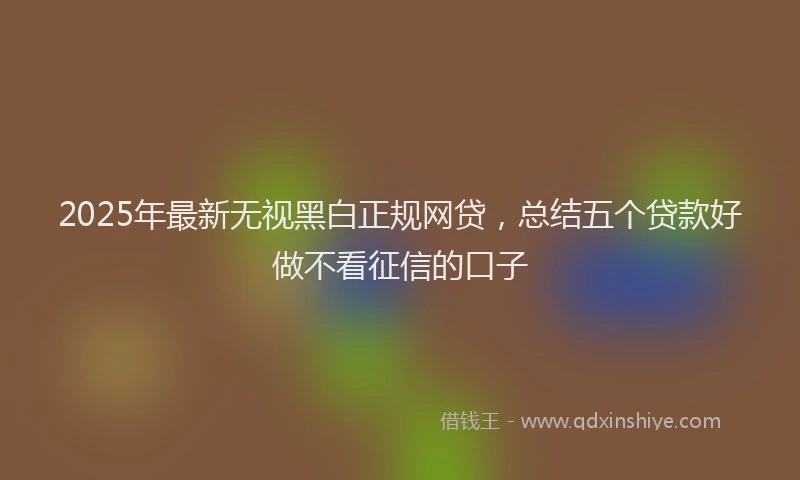 2025年最新无视黑白正规网贷，总结五个贷款好做不看征信的口子