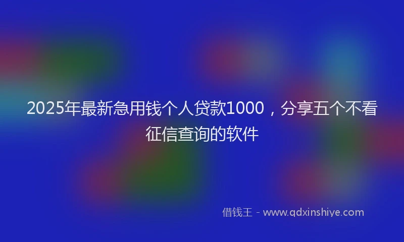 2025年最新急用钱个人贷款1000，分享五个不看征信查询的软件