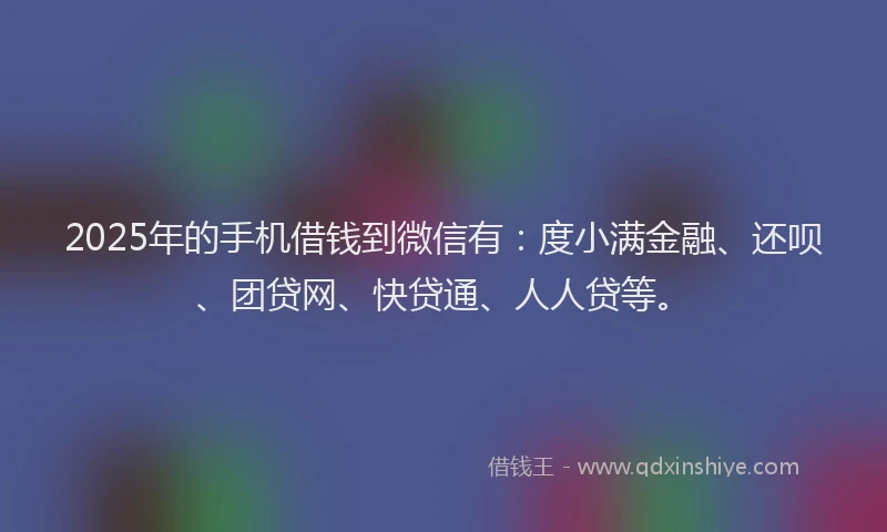 2025年的手机借钱到微信有:度小满金融、还呗、团贷网、快贷通、人人贷等。