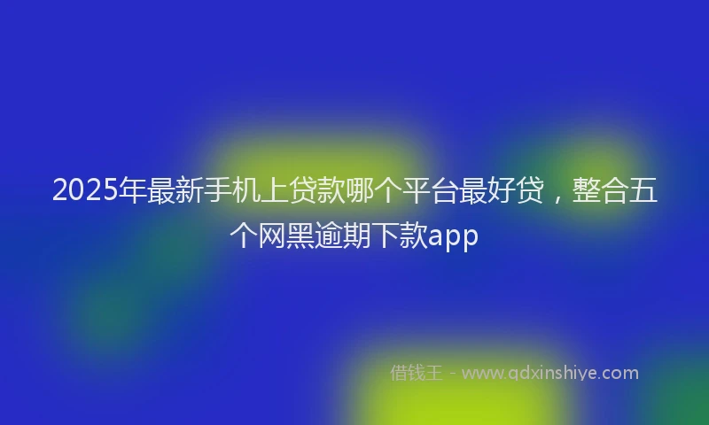 2025年最新手机上贷款哪个平台最好贷，整合五个网黑逾期下款app