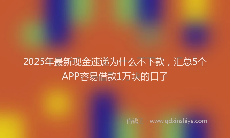 2025年最新现金速递为什么不下款，汇总5个APP容易借款1万块的口子